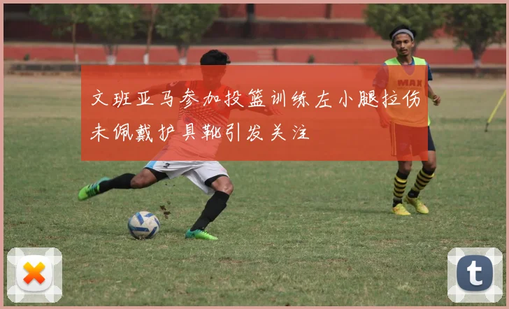 文班亚马参加投篮训练左小腿拉伤未佩戴护具靴引发关注
