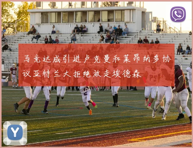 马竞达成引进卢克曼和莱昂纳多协议亚特兰大拒绝放走埃德森