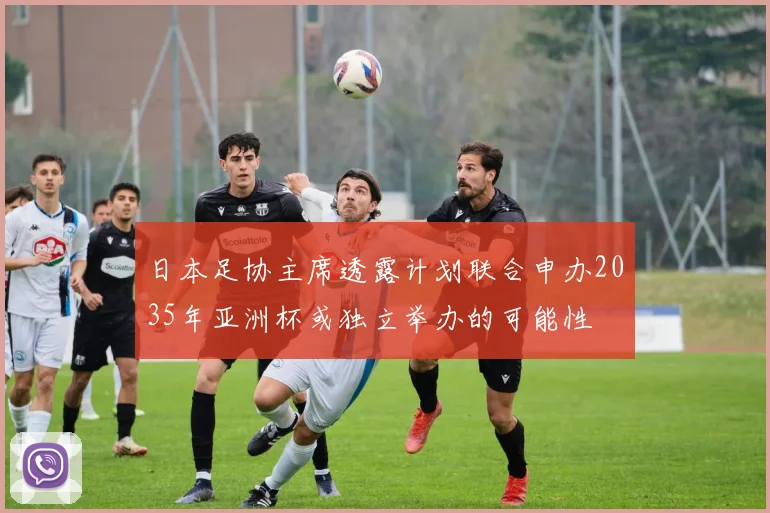 日本足协主席透露计划联合申办2035年亚洲杯或独立举办的可能性