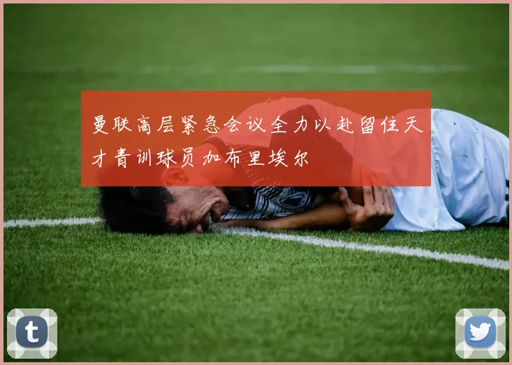曼联高层紧急会议全力以赴留住天才青训球员加布里埃尔