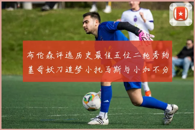 布伦森评选历史最佳五位二轮秀约基奇妖刀追梦小托马斯与小加不分先后