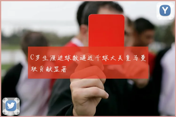 C罗生涯进球数逼近千球大关皇马曼联贡献显著
