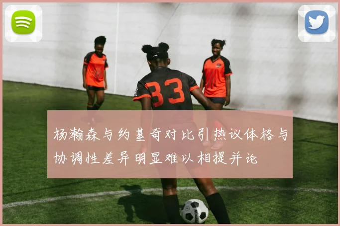 杨瀚森与约基奇对比引热议体格与协调性差异明显难以相提并论