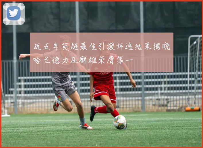近五年英超最佳引援评选结果揭晓哈兰德力压群雄荣膺第一