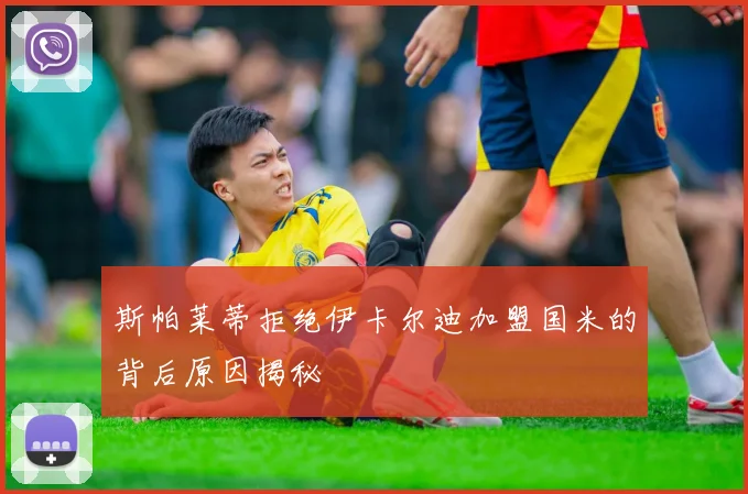 斯帕莱蒂拒绝伊卡尔迪加盟国米的背后原因揭秘
