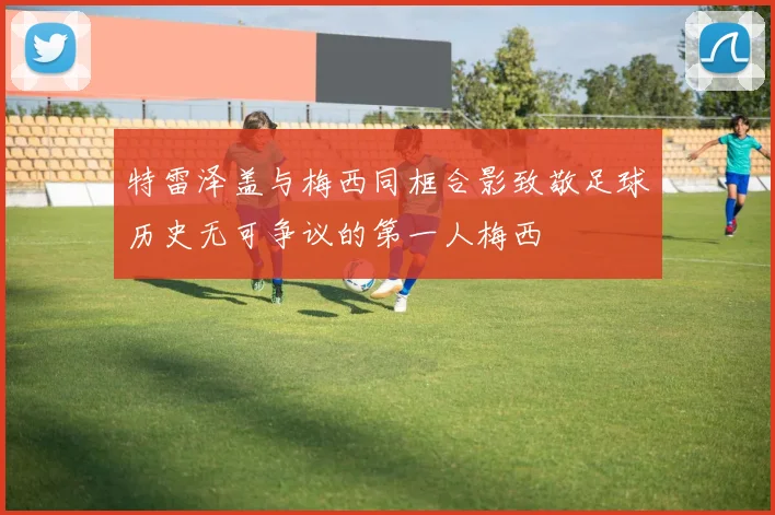 特雷泽盖与梅西同框合影致敬足球历史无可争议的第一人梅西