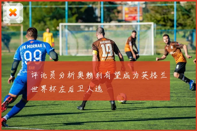 评论员分析奥赖利有望成为英格兰世界杯左后卫人选