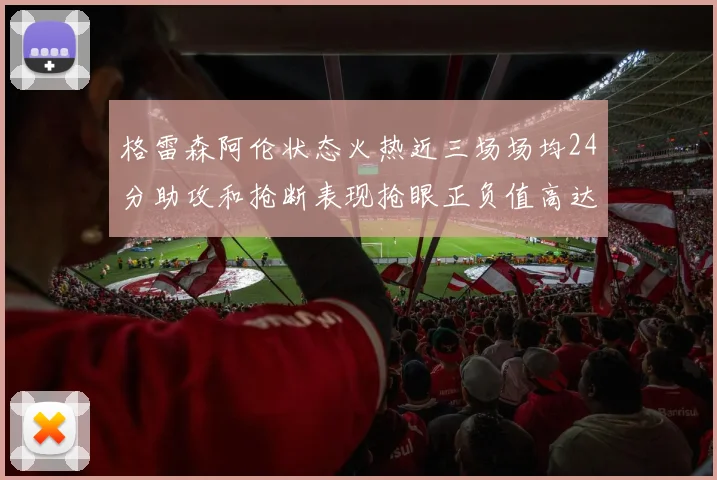 格雷森阿伦状态火热近三场场均24分助攻和抢断表现抢眼正负值高达19