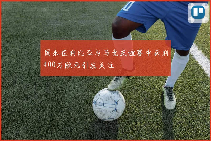 国米在利比亚与马竞友谊赛中获利400万欧元引发关注
