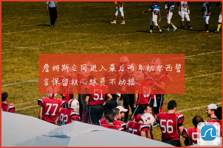 詹姆斯合同进入最后两年切尔西誓言保留核心球员不动摇