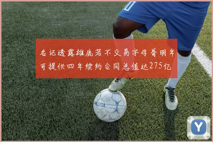 名记透露雄鹿若不交易字母哥明年可提供四年续约合同总值达275亿