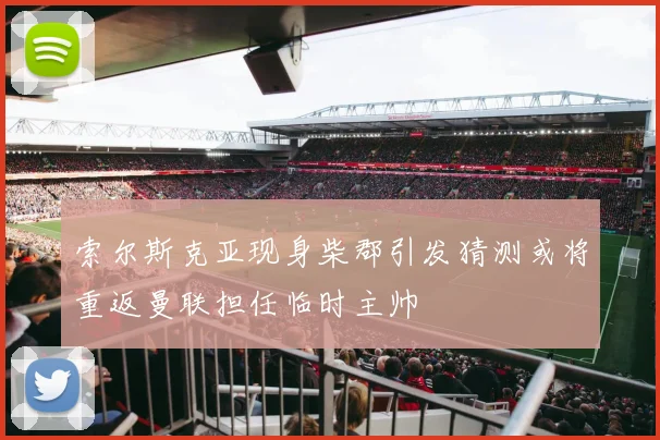 索尔斯克亚现身柴郡引发猜测或将重返曼联担任临时主帅