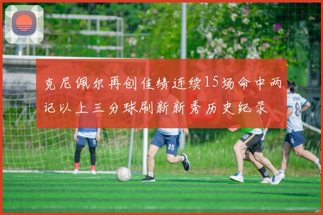 克尼佩尔再创佳绩连续15场命中两记以上三分球刷新新秀历史纪录