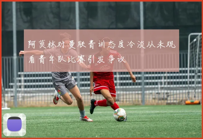 阿莫林对曼联青训态度冷淡从未观看青年队比赛引发争议