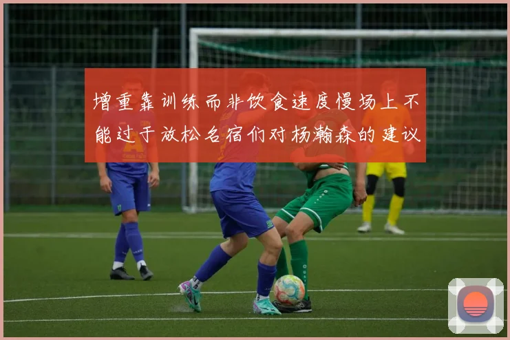 增重靠训练而非饮食速度慢场上不能过于放松名宿们对杨瀚森的建议