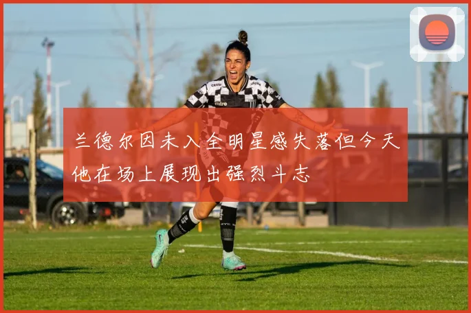 兰德尔因未入全明星感失落但今天他在场上展现出强烈斗志