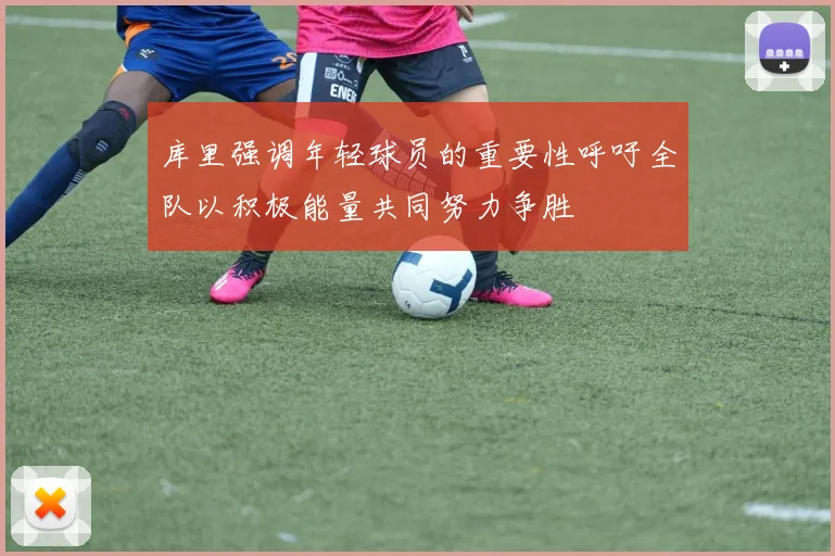 库里强调年轻球员的重要性呼吁全队以积极能量共同努力争胜