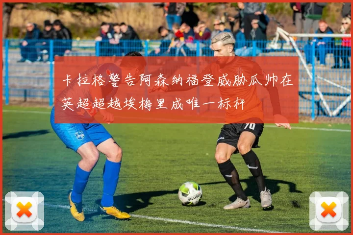 卡拉格警告阿森纳福登威胁瓜帅在英超超越埃梅里成唯一标杆