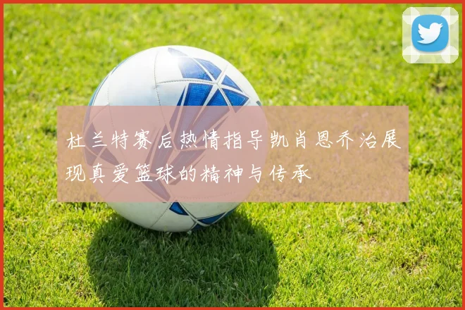 杜兰特赛后热情指导凯肖恩乔治展现真爱篮球的精神与传承