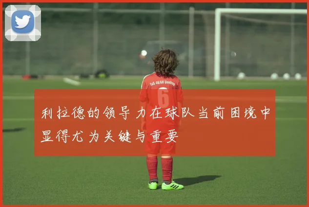 利拉德的领导力在球队当前困境中显得尤为关键与重要