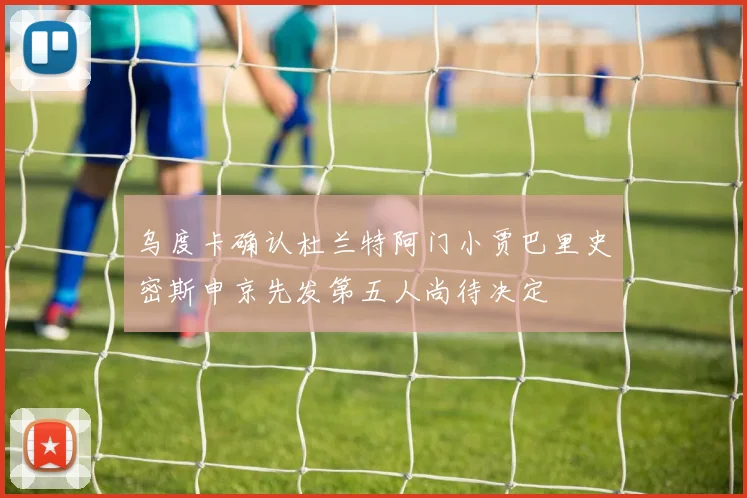 乌度卡确认杜兰特阿门小贾巴里史密斯申京先发第五人尚待决定
