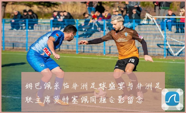 姆巴佩亲临非洲足球盛宴与非洲足联主席莫特塞佩同框合影留念