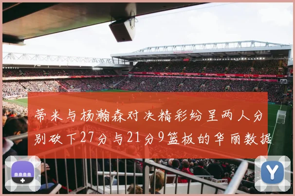 蒂米与杨瀚森对决精彩纷呈两人分别砍下27分与21分9篮板的华丽数据